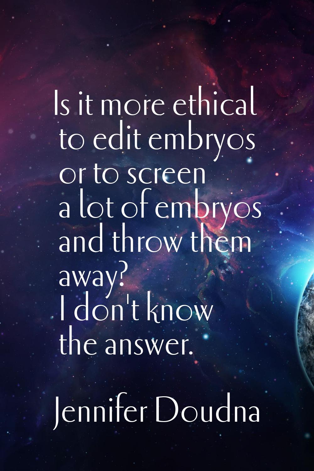 Is it more ethical to edit embryos or to screen a lot of embryos and throw them away? I don't know 