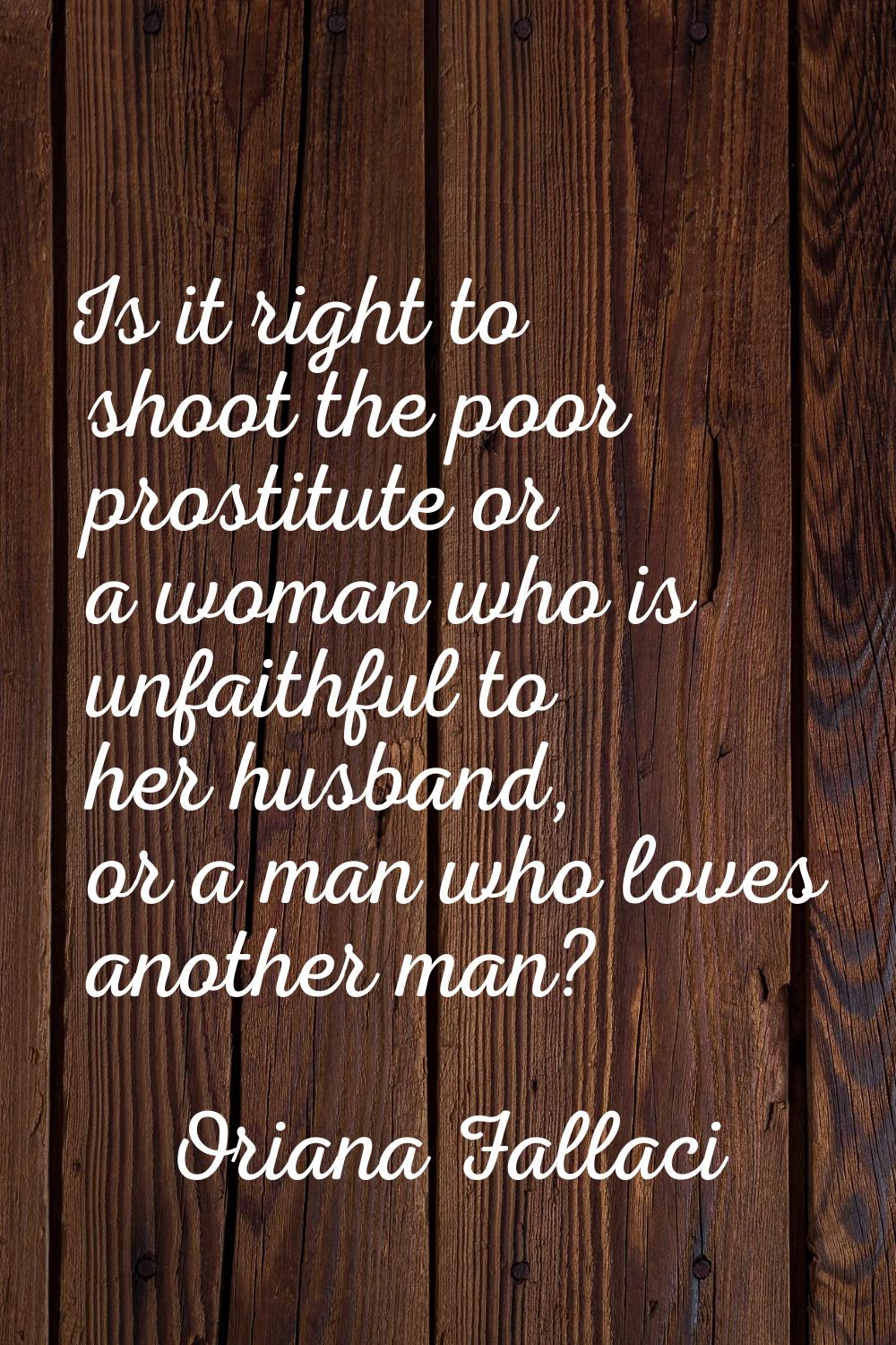 Is it right to shoot the poor prostitute or a woman who is unfaithful to her husband, or a man who 