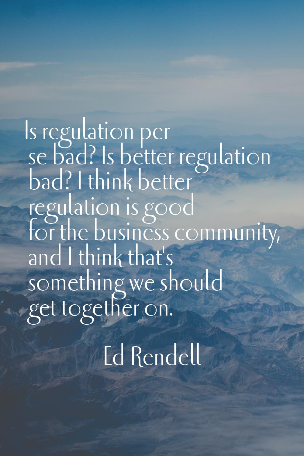 Is regulation per se bad? Is better regulation bad? I think better regulation is good for the busin