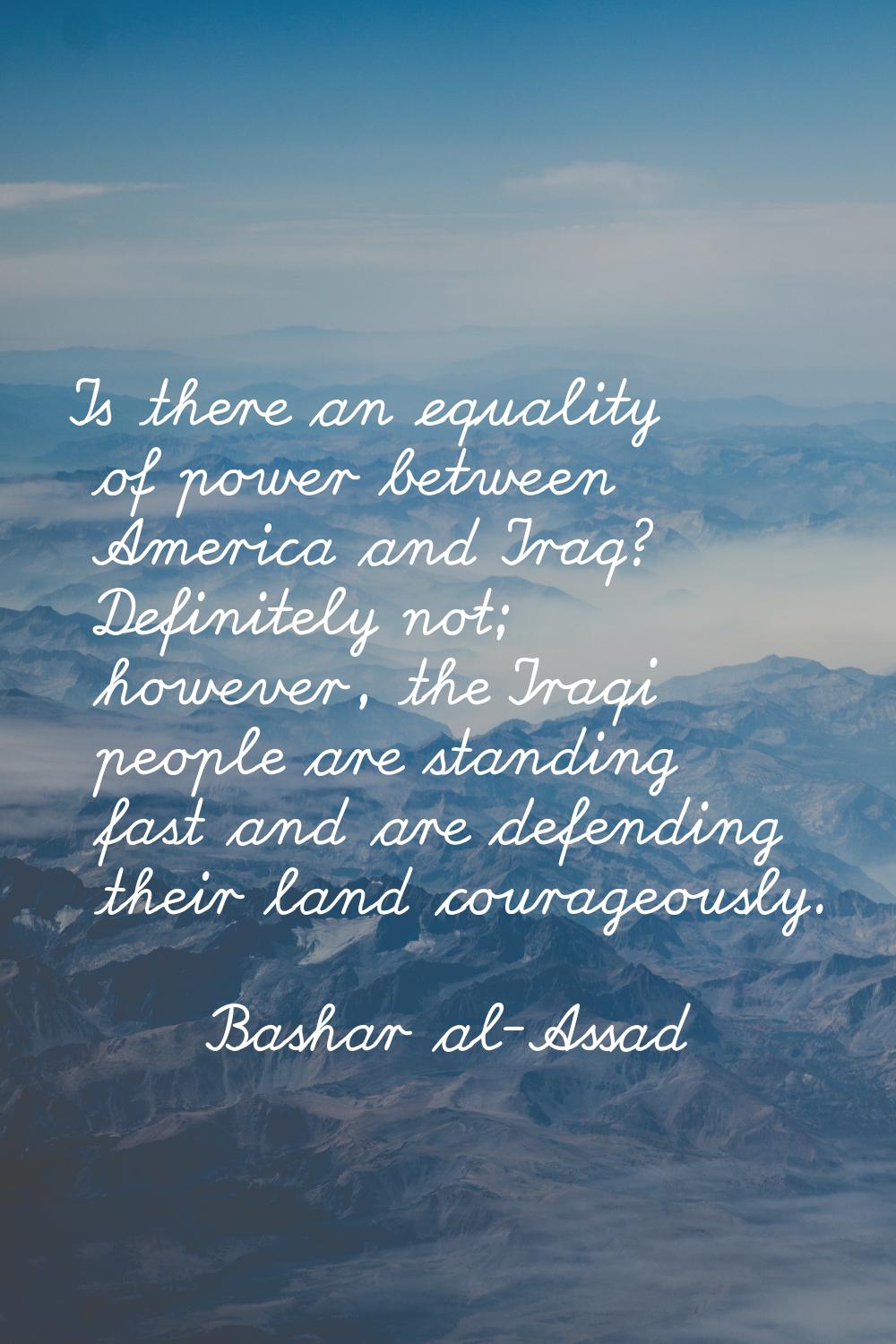 Is there an equality of power between America and Iraq? Definitely not; however, the Iraqi people a