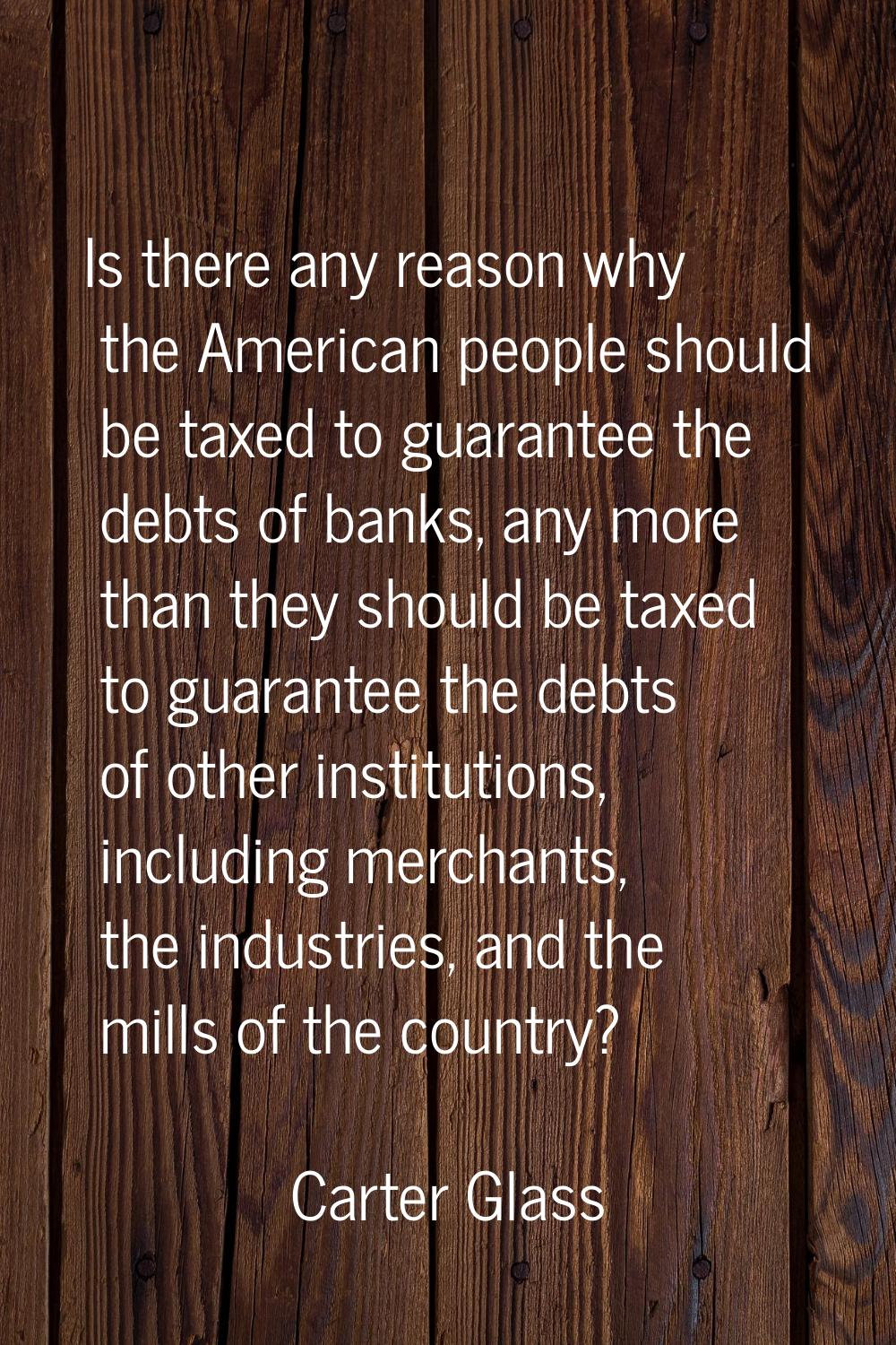 Is there any reason why the American people should be taxed to guarantee the debts of banks, any mo