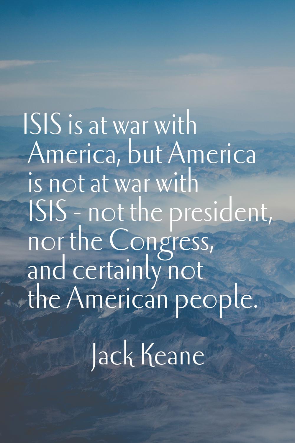 ISIS is at war with America, but America is not at war with ISIS - not the president, nor the Congr