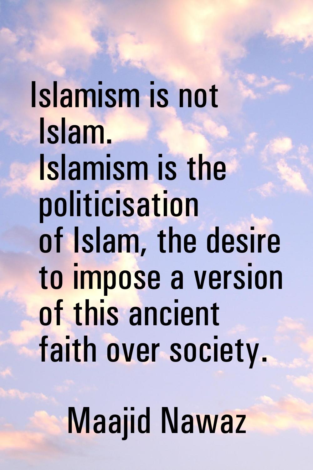 Islamism is not Islam. Islamism is the politicisation of Islam, the desire to impose a version of t