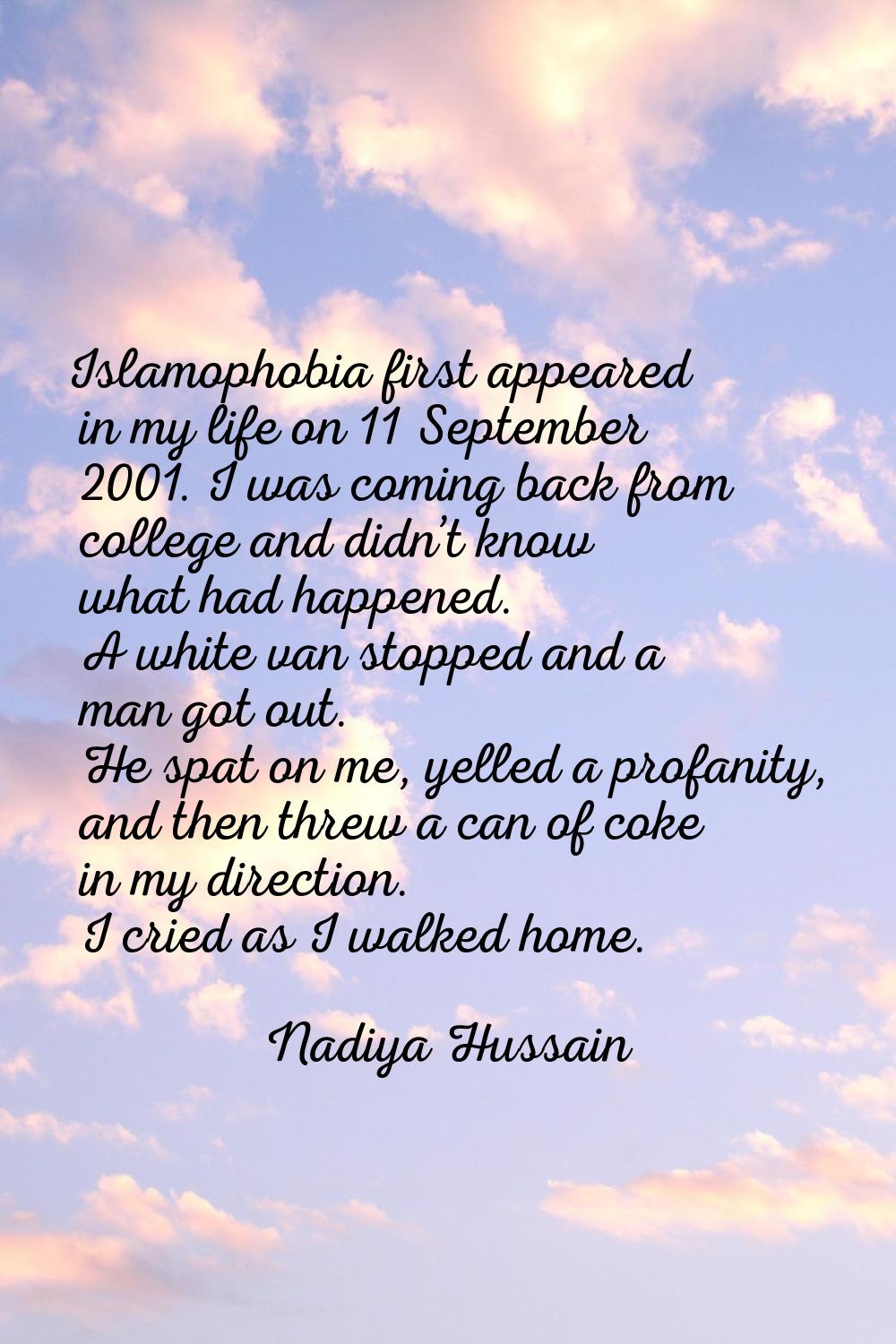 Islamophobia first appeared in my life on 11 September 2001. I was coming back from college and did