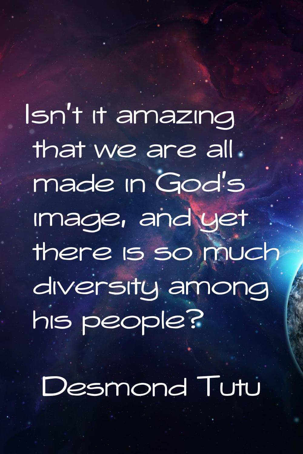 Isn't it amazing that we are all made in God's image, and yet there is so much diversity among his 