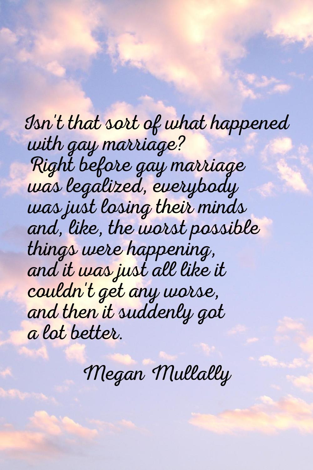 Isn't that sort of what happened with gay marriage? Right before gay marriage was legalized, everyb