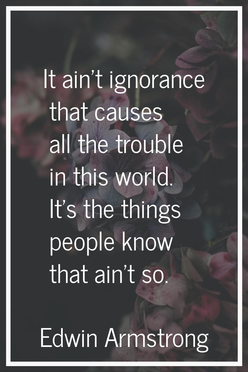 It ain't ignorance that causes all the trouble in this world. It's the things people know that ain'