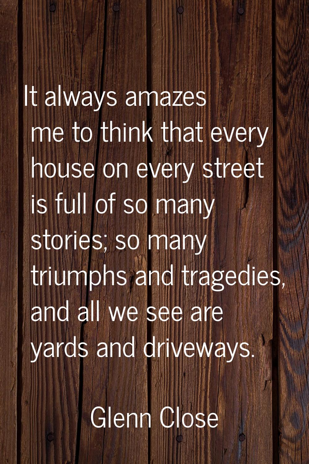 It always amazes me to think that every house on every street is full of so many stories; so many t