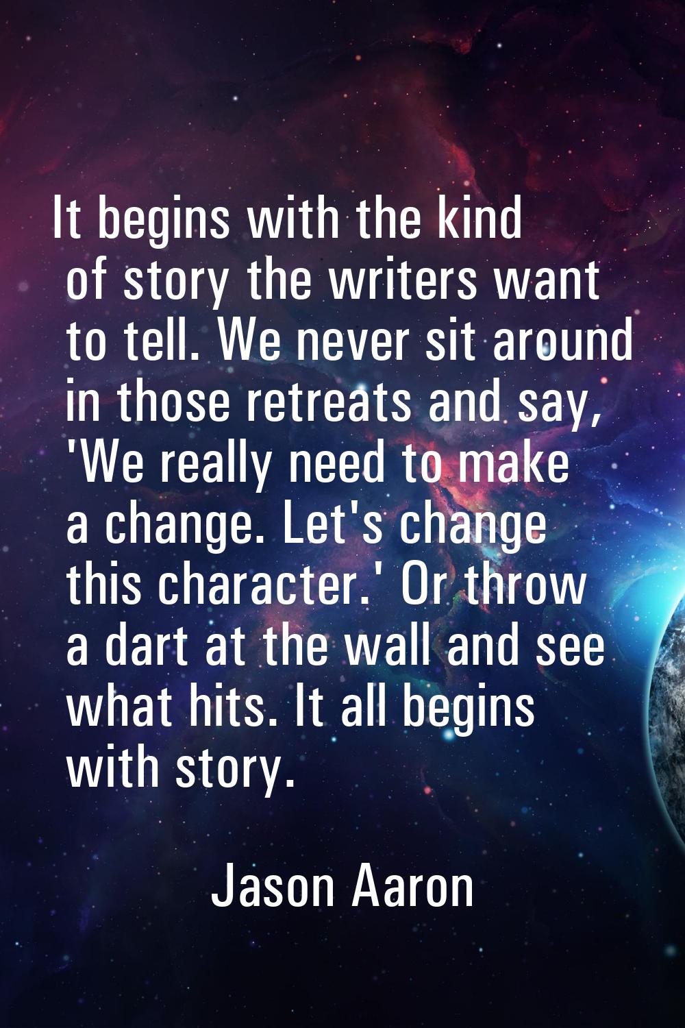 It begins with the kind of story the writers want to tell. We never sit around in those retreats an