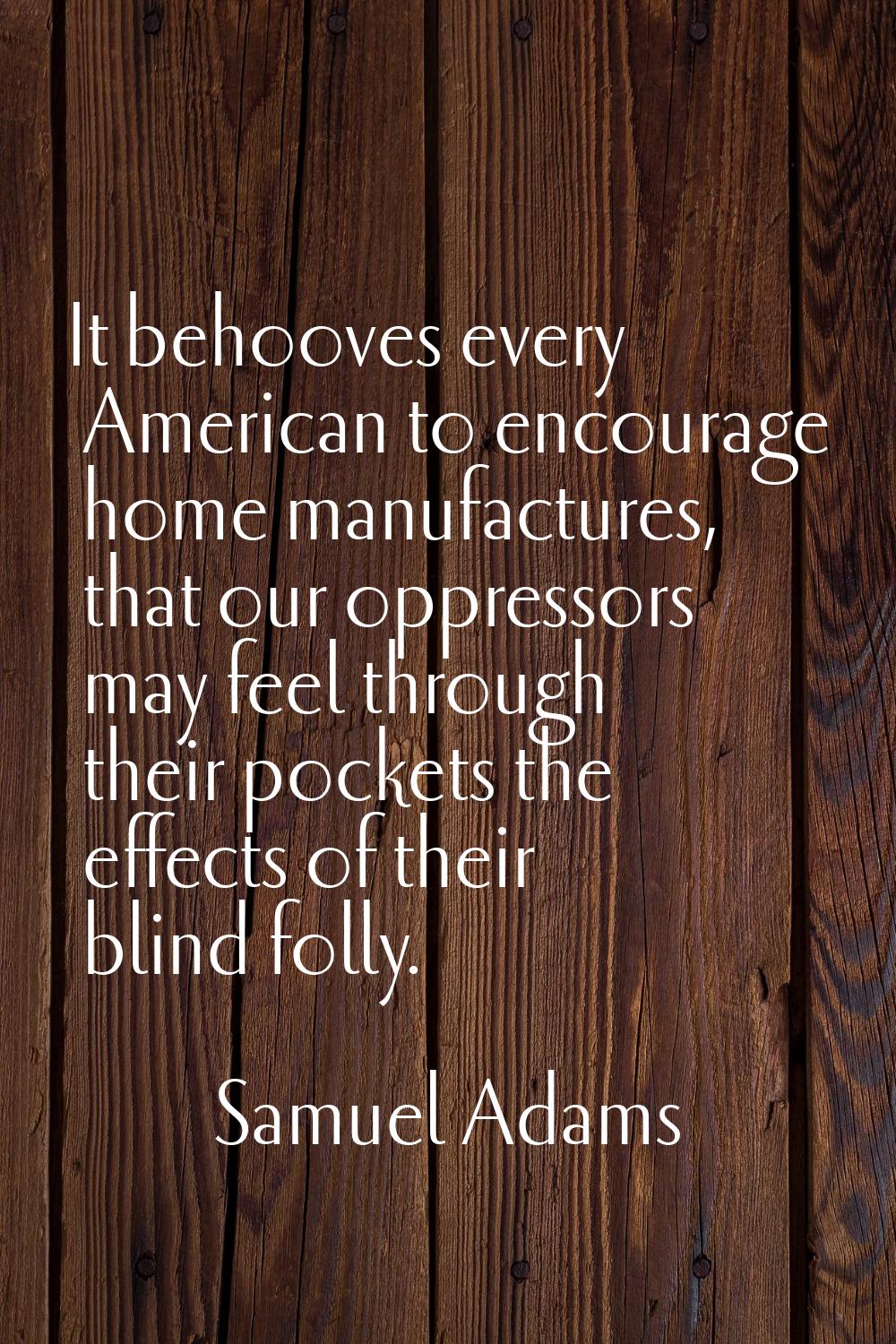 It behooves every American to encourage home manufactures, that our oppressors may feel through the
