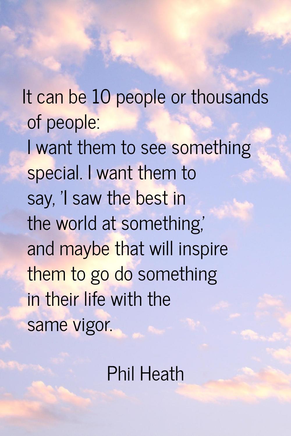 It can be 10 people or thousands of people: I want them to see something special. I want them to sa
