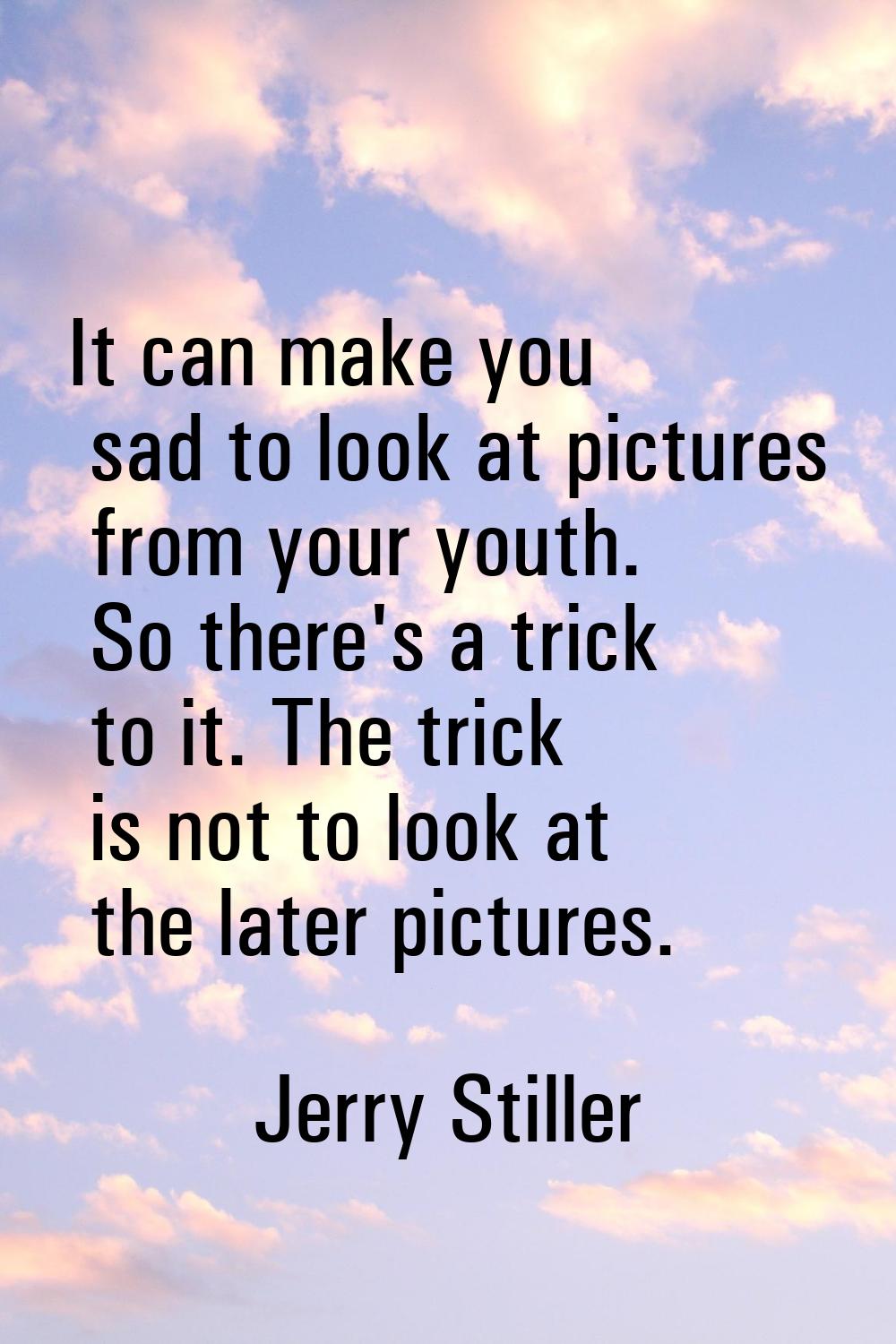 It can make you sad to look at pictures from your youth. So there's a trick to it. The trick is not