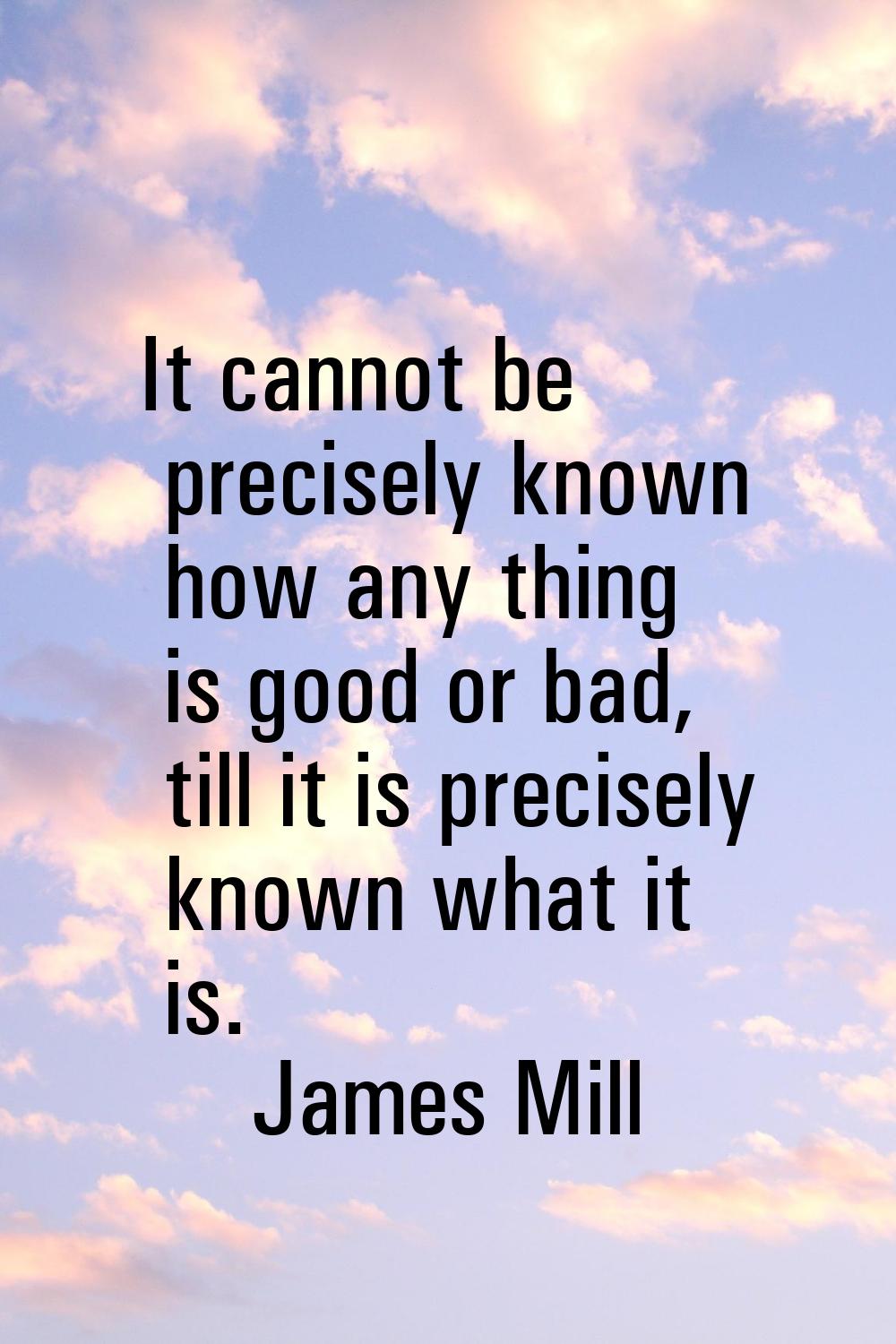 It cannot be precisely known how any thing is good or bad, till it is precisely known what it is.