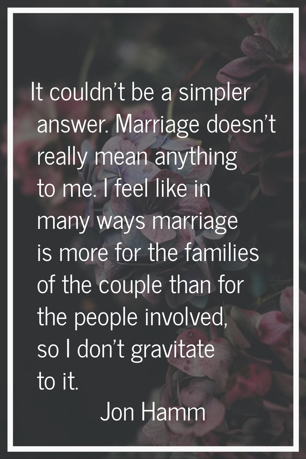 It couldn't be a simpler answer. Marriage doesn't really mean anything to me. I feel like in many w