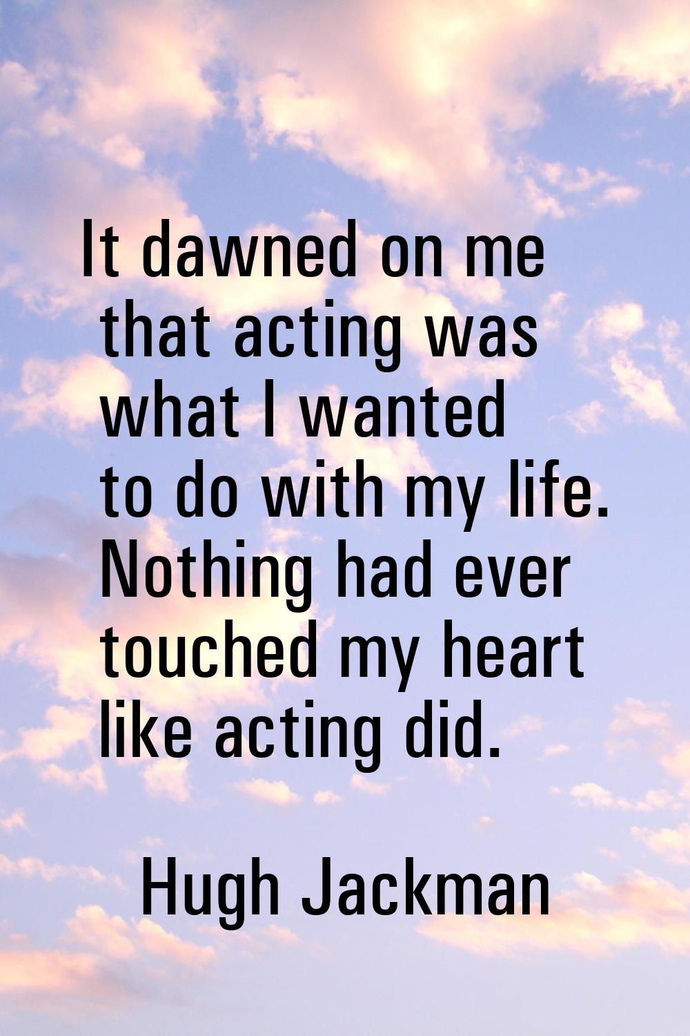 It dawned on me that acting was what I wanted to do with my life. Nothing had ever touched my heart