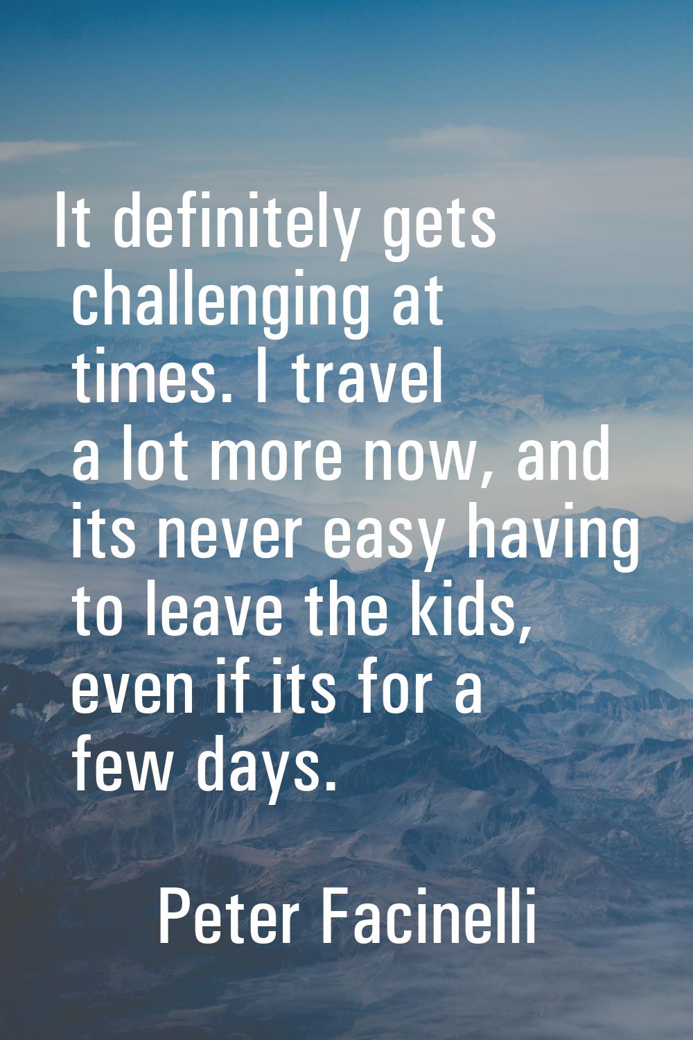 It definitely gets challenging at times. I travel a lot more now, and its never easy having to leav