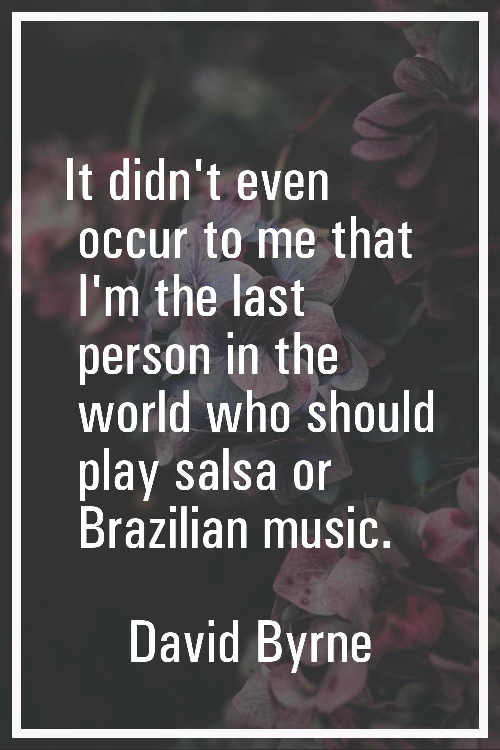It didn't even occur to me that I'm the last person in the world who should play salsa or Brazilian