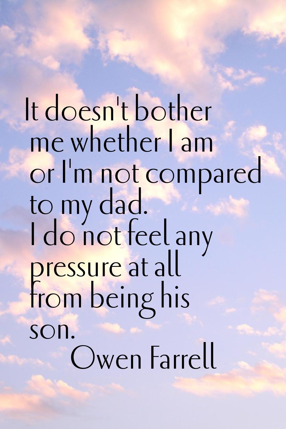 It doesn't bother me whether I am or I'm not compared to my dad. I do not feel any pressure at all 