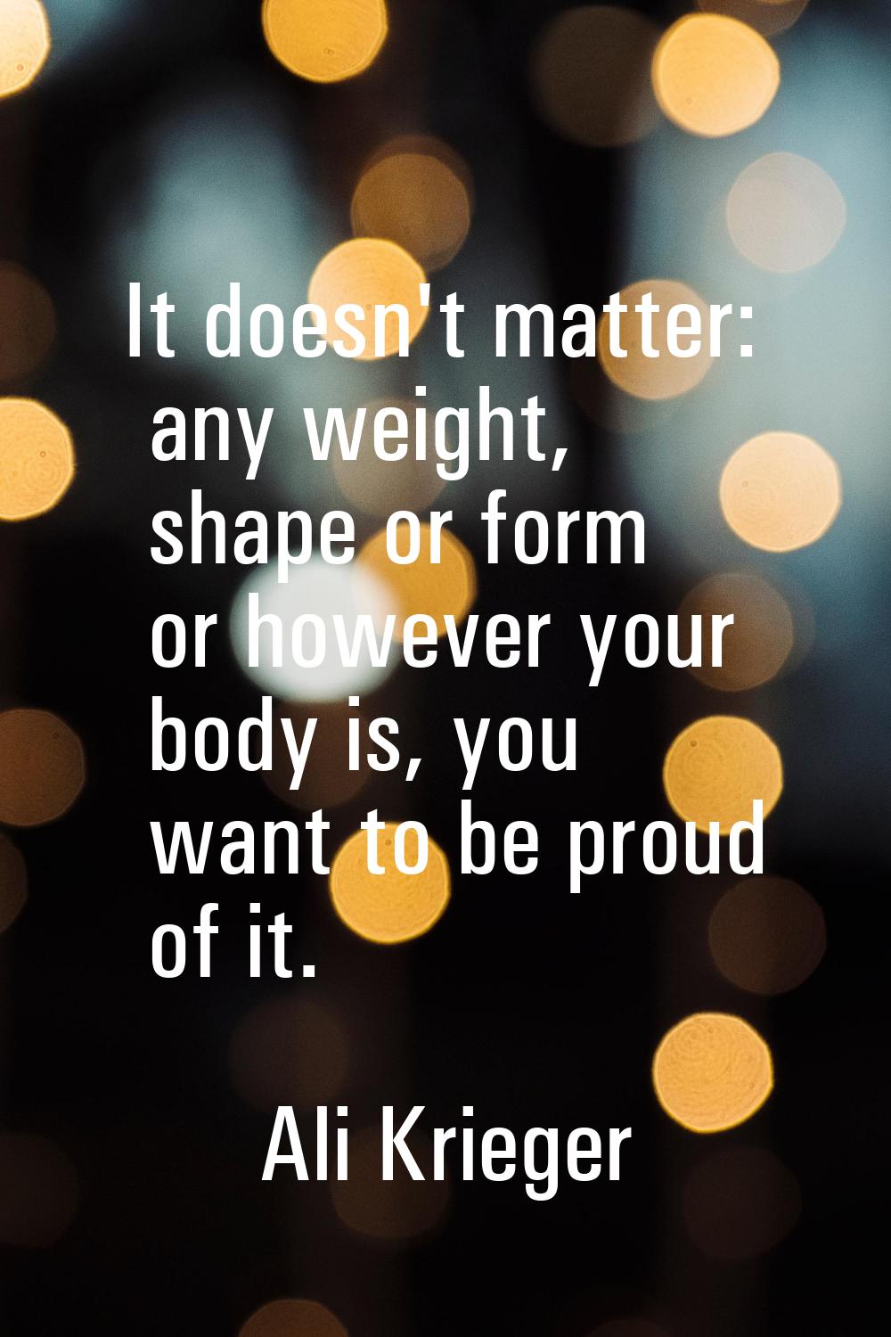 It doesn't matter: any weight, shape or form or however your body is, you want to be proud of it.