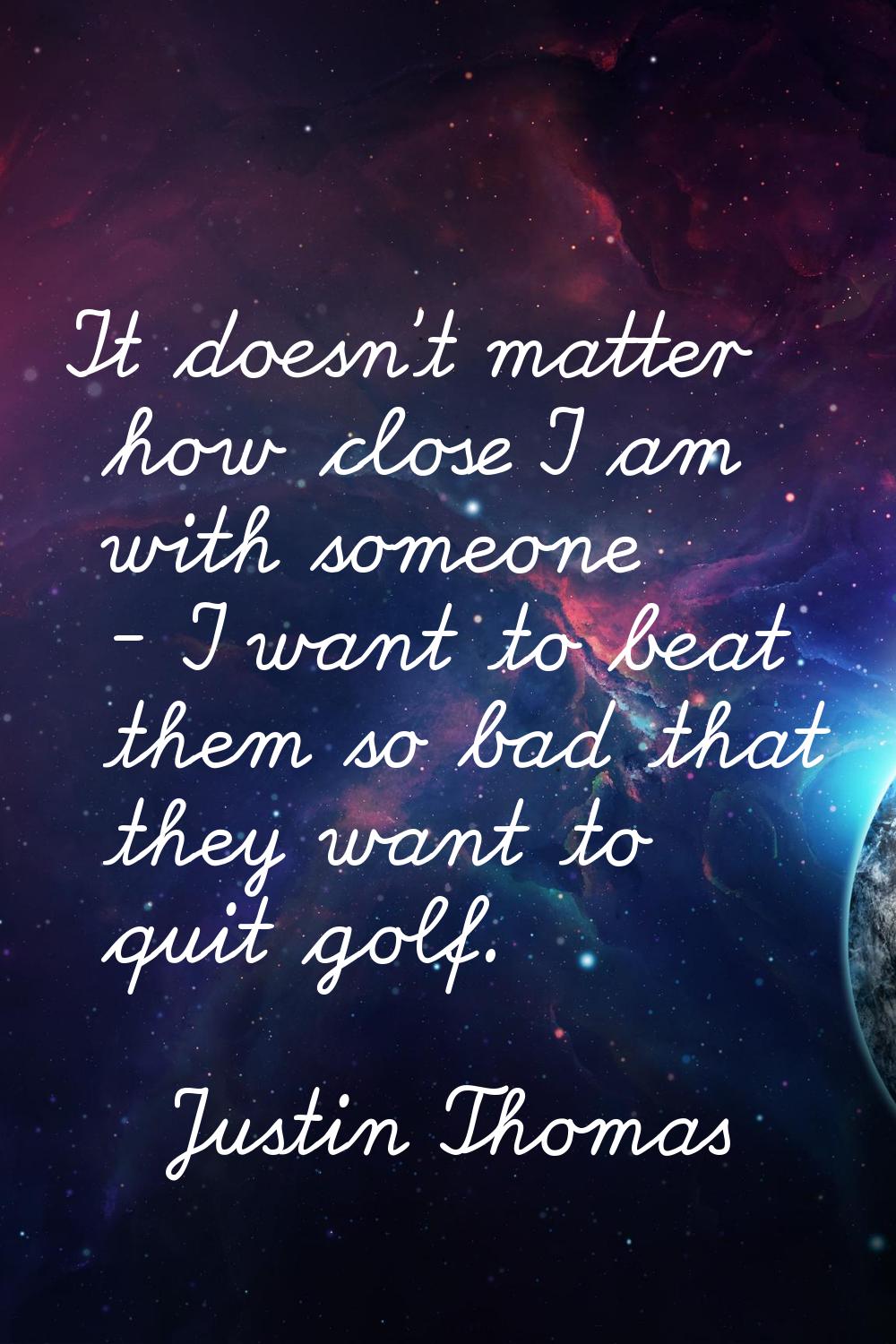It doesn't matter how close I am with someone - I want to beat them so bad that they want to quit g