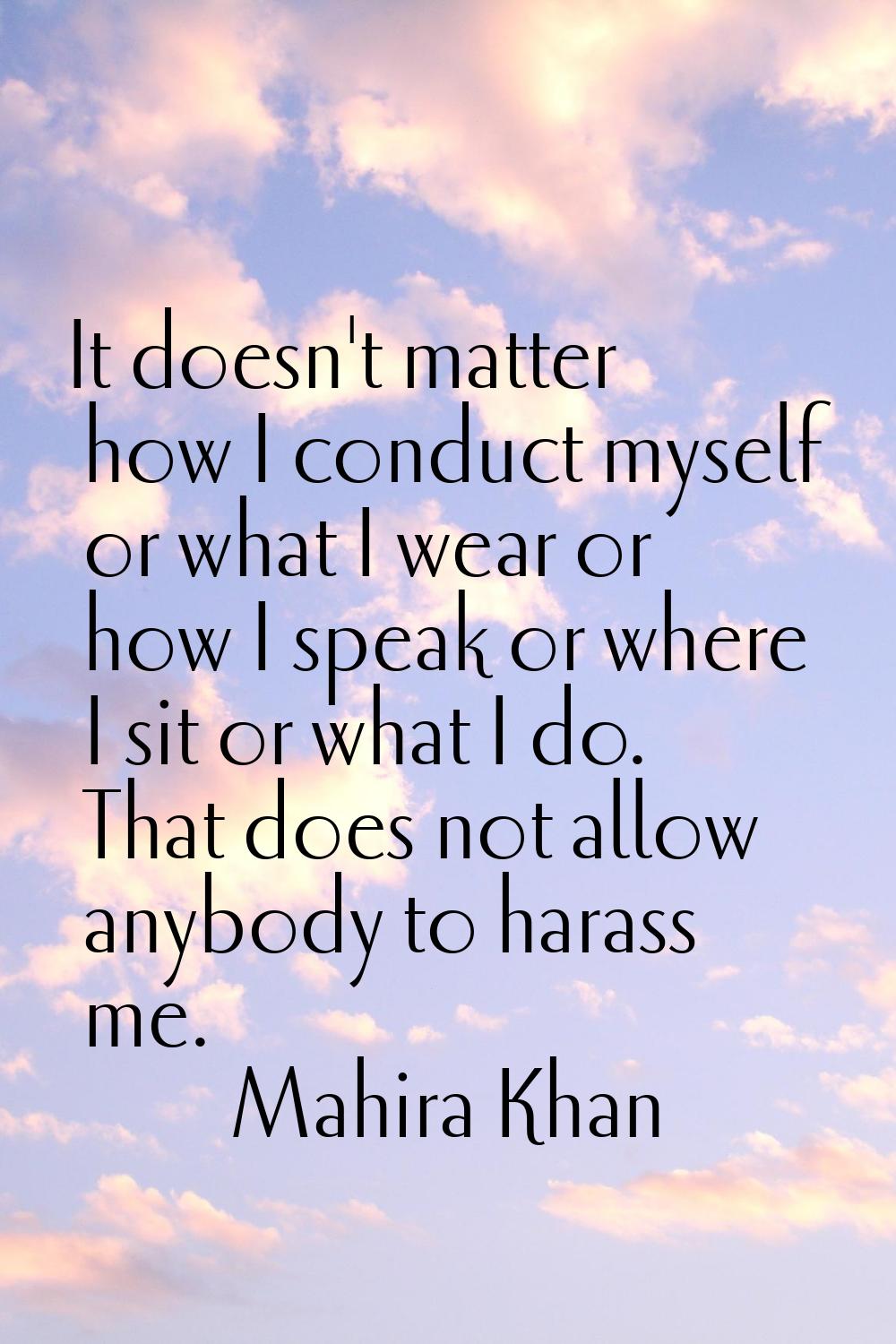 It doesn't matter how I conduct myself or what I wear or how I speak or where I sit or what I do. T
