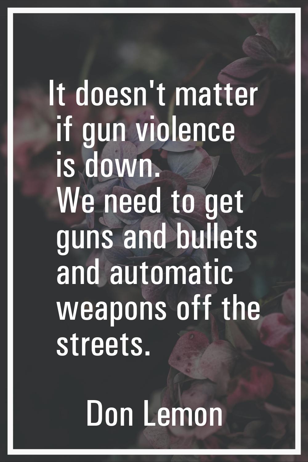 It doesn't matter if gun violence is down. We need to get guns and bullets and automatic weapons of