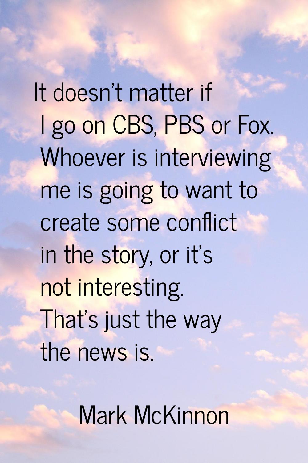 It doesn't matter if I go on CBS, PBS or Fox. Whoever is interviewing me is going to want to create