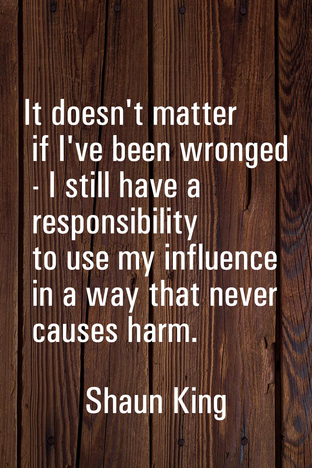 It doesn't matter if I've been wronged - I still have a responsibility to use my influence in a way