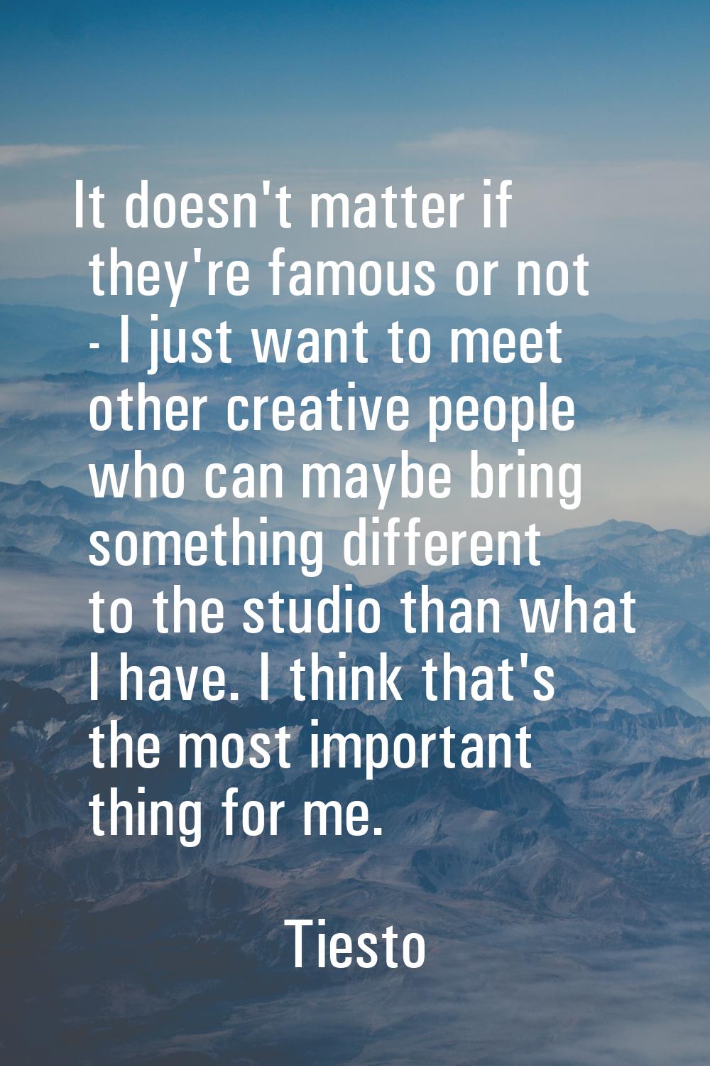 It doesn't matter if they're famous or not - I just want to meet other creative people who can mayb