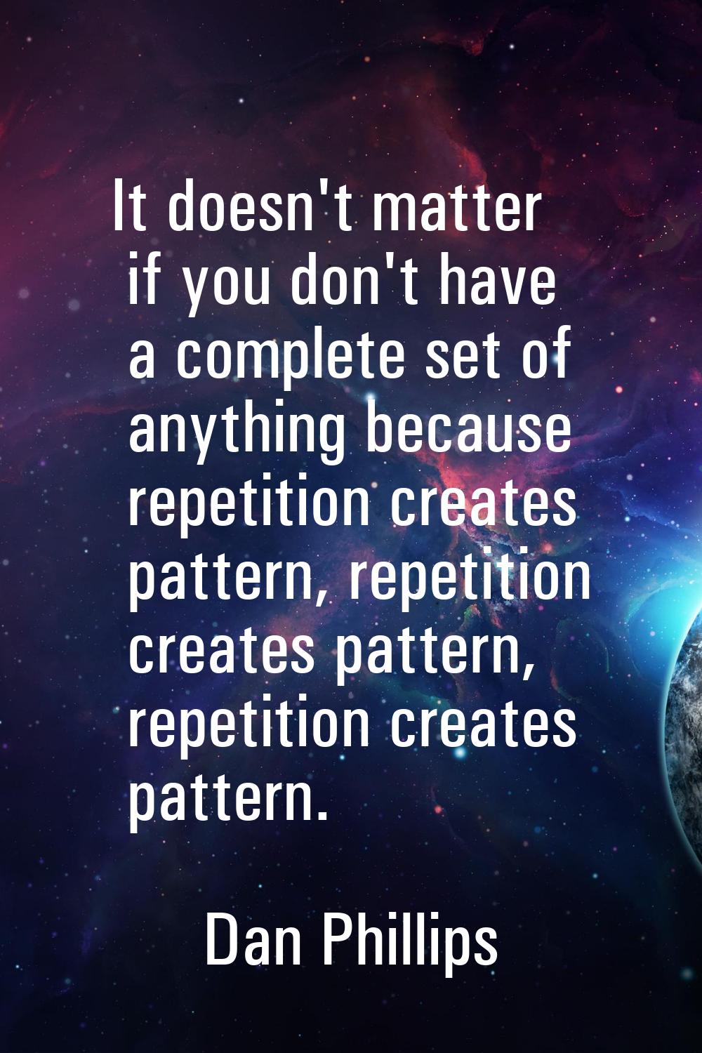 It doesn't matter if you don't have a complete set of anything because repetition creates pattern, 