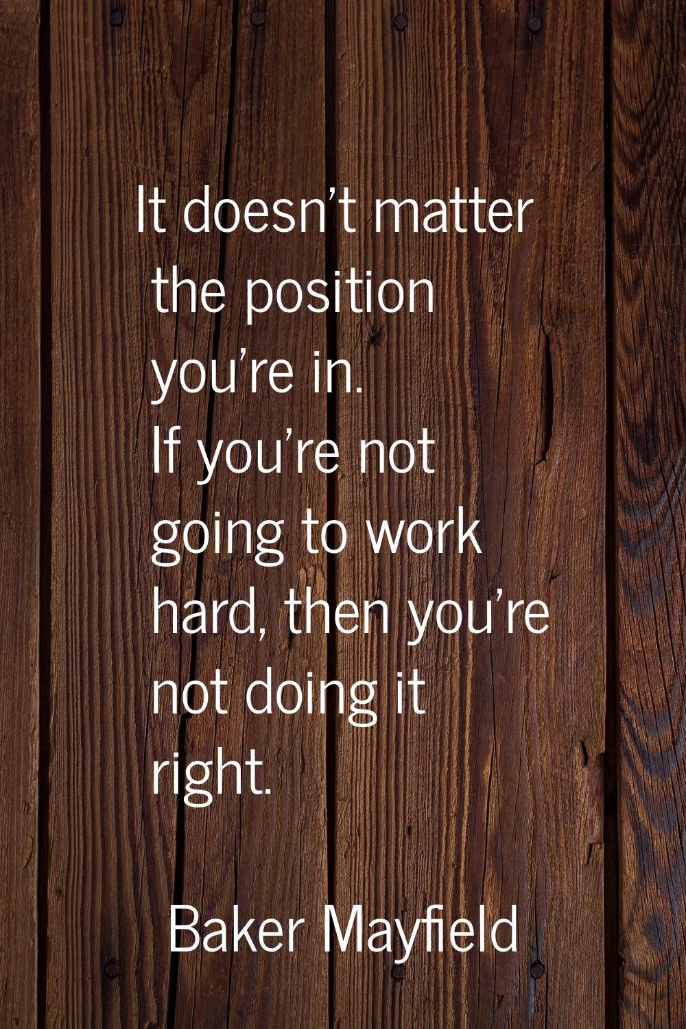 It doesn't matter the position you're in. If you're not going to work hard, then you're not doing i