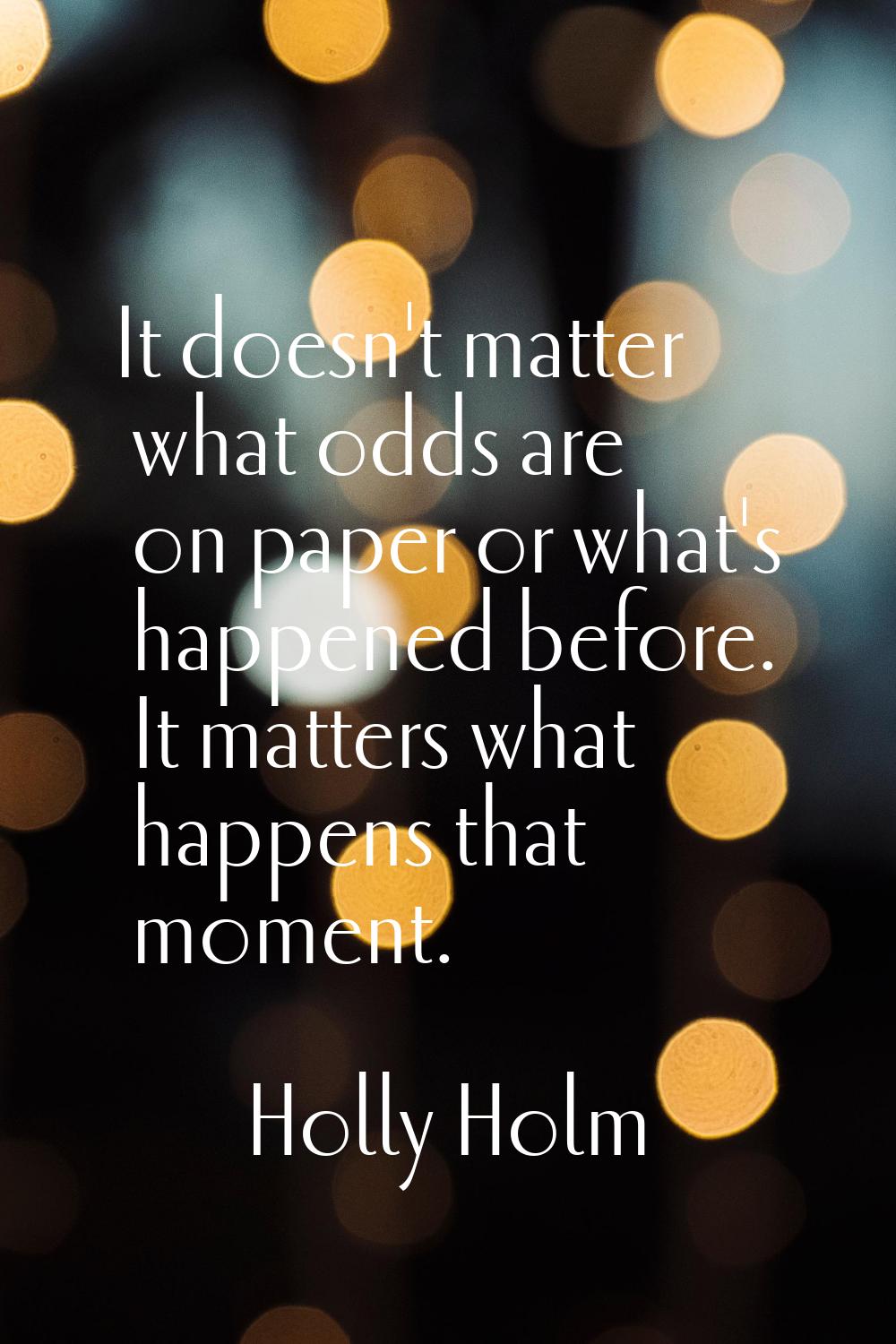 It doesn't matter what odds are on paper or what's happened before. It matters what happens that mo