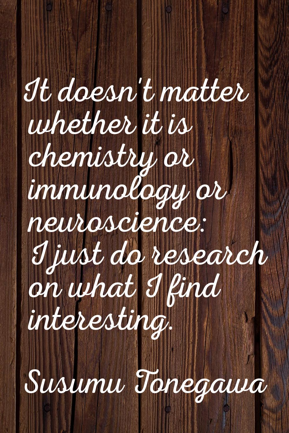 It doesn't matter whether it is chemistry or immunology or neuroscience: I just do research on what
