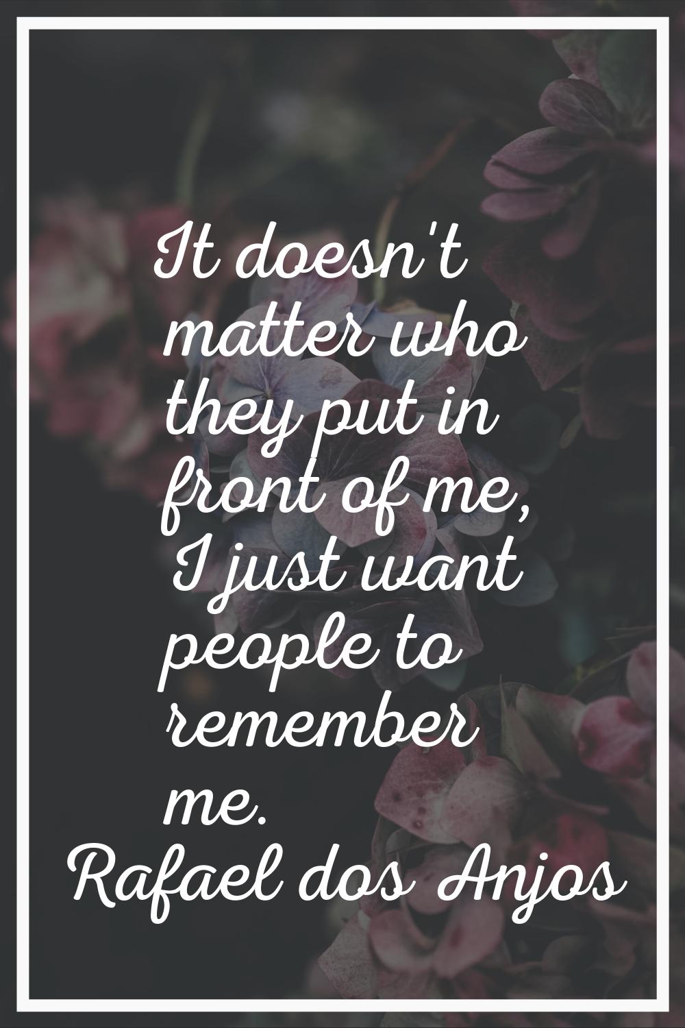 It doesn't matter who they put in front of me, I just want people to remember me.