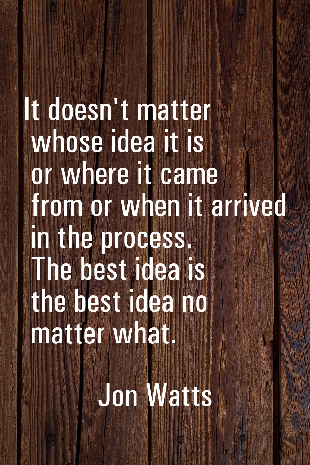 It doesn't matter whose idea it is or where it came from or when it arrived in the process. The bes