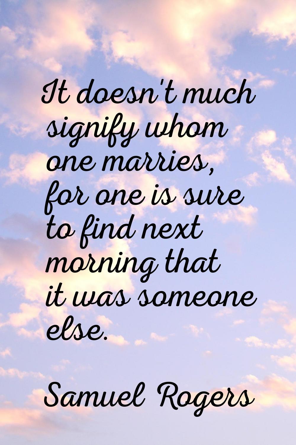 It doesn't much signify whom one marries, for one is sure to find next morning that it was someone 