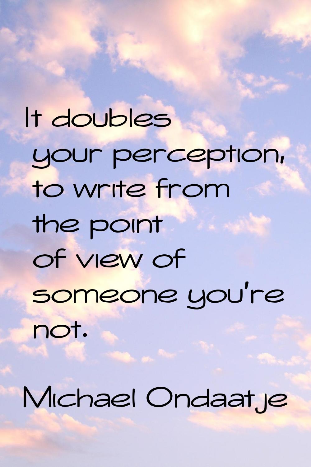 It doubles your perception, to write from the point of view of someone you're not.