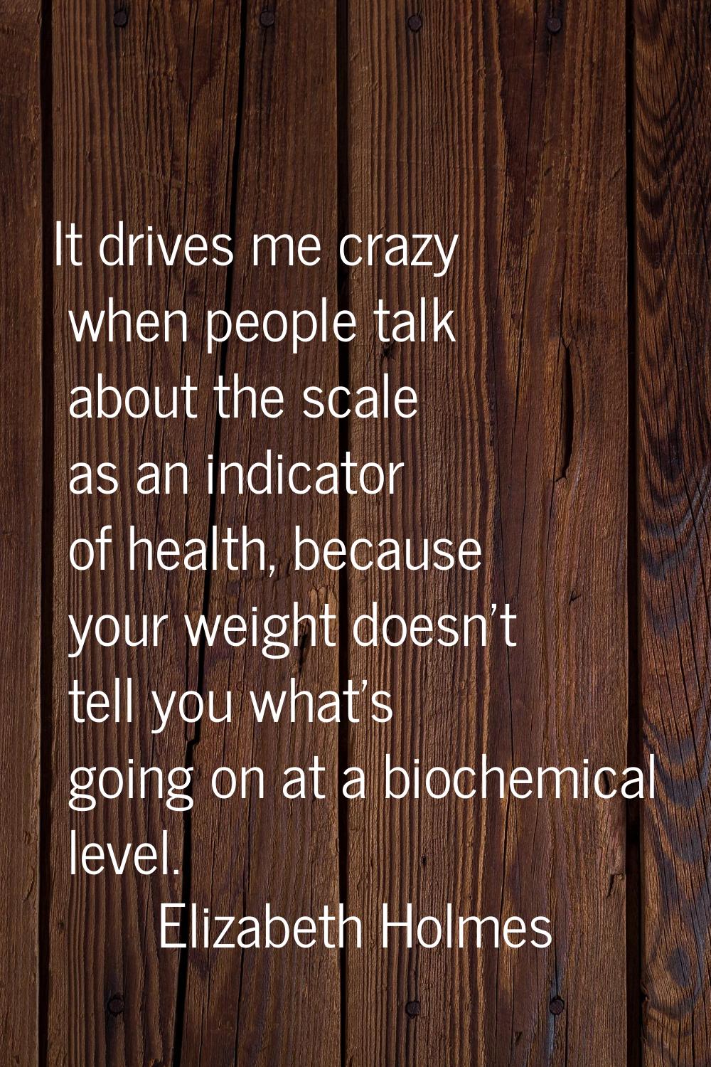 It drives me crazy when people talk about the scale as an indicator of health, because your weight 