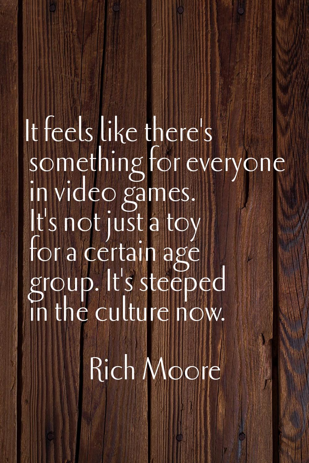 It feels like there's something for everyone in video games. It's not just a toy for a certain age 