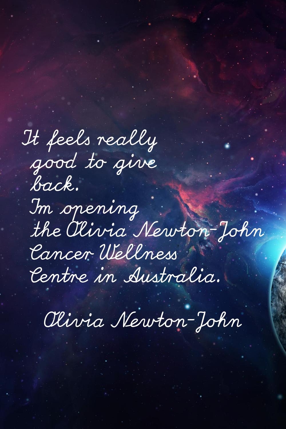 It feels really good to give back. I'm opening the Olivia Newton-John Cancer Wellness Centre in Aus