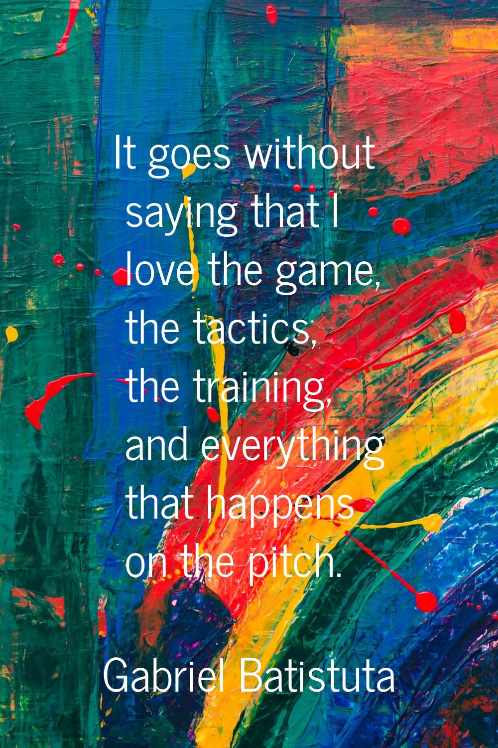 It goes without saying that I love the game, the tactics, the training, and everything that happens