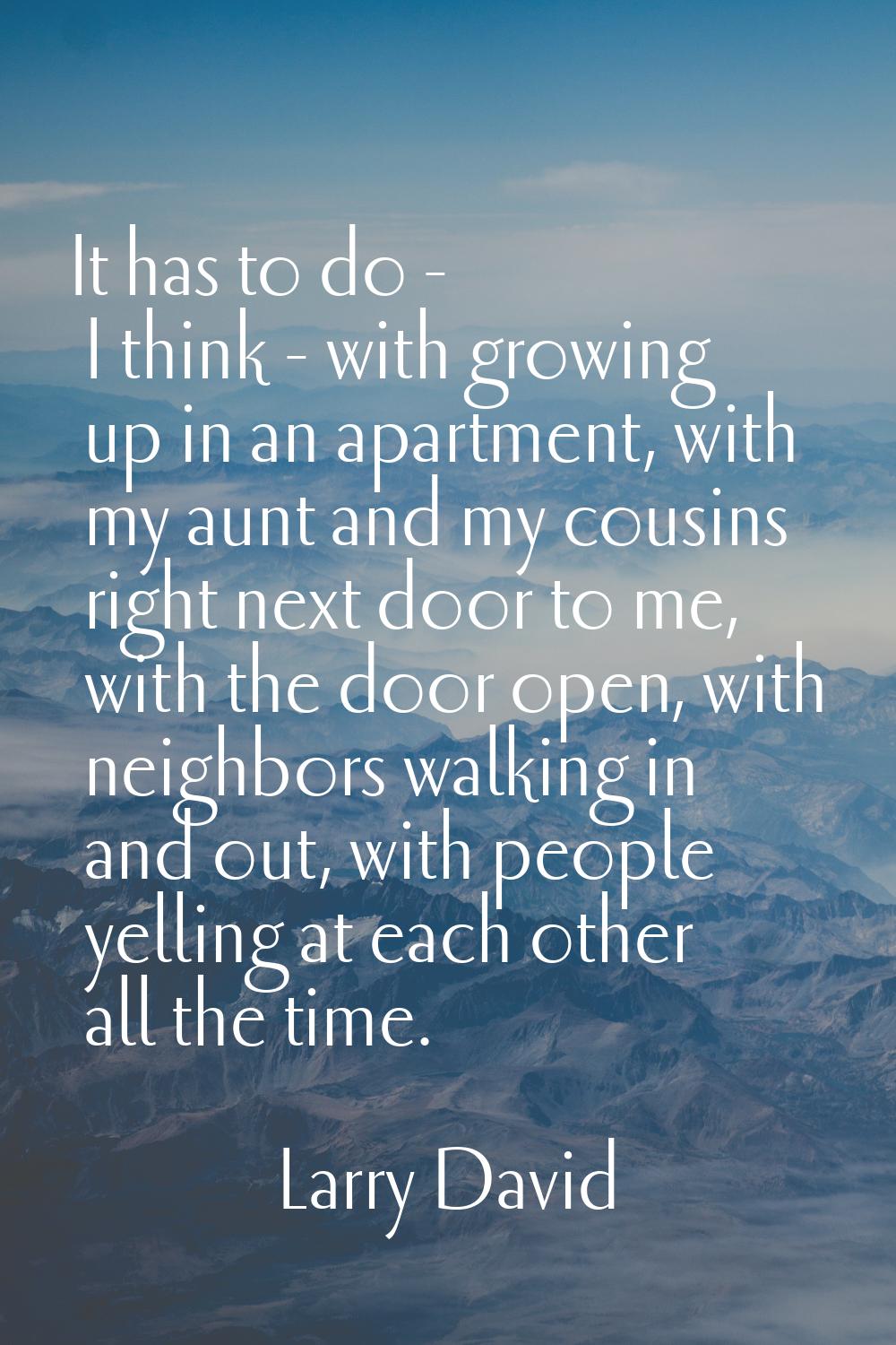 It has to do - I think - with growing up in an apartment, with my aunt and my cousins right next do