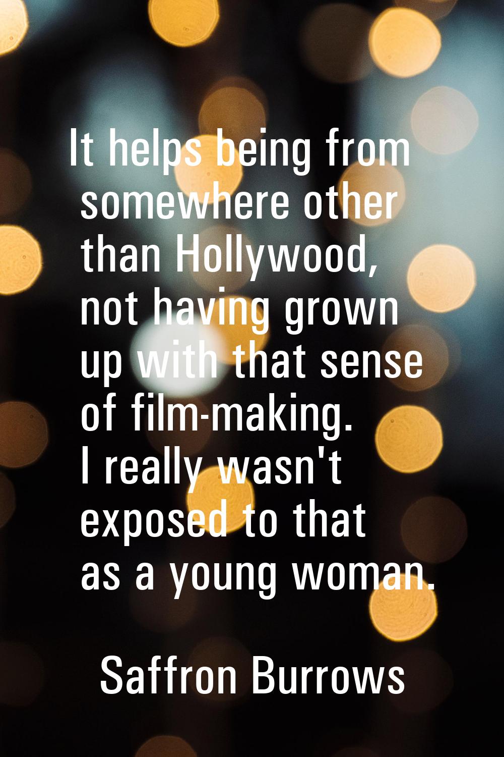 It helps being from somewhere other than Hollywood, not having grown up with that sense of film-mak