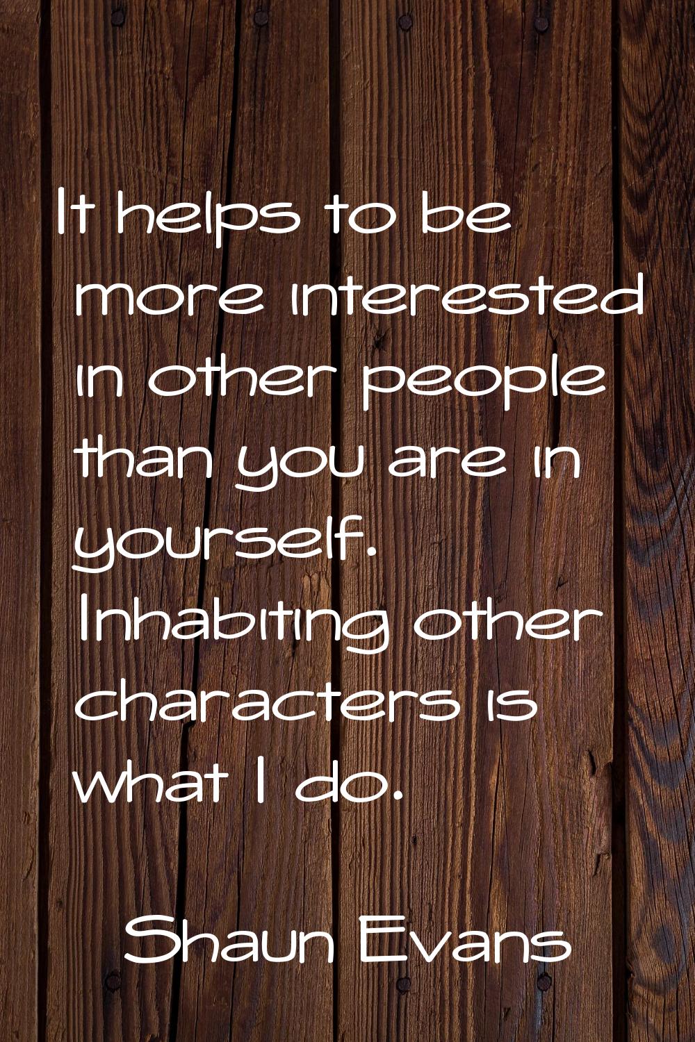 It helps to be more interested in other people than you are in yourself. Inhabiting other character