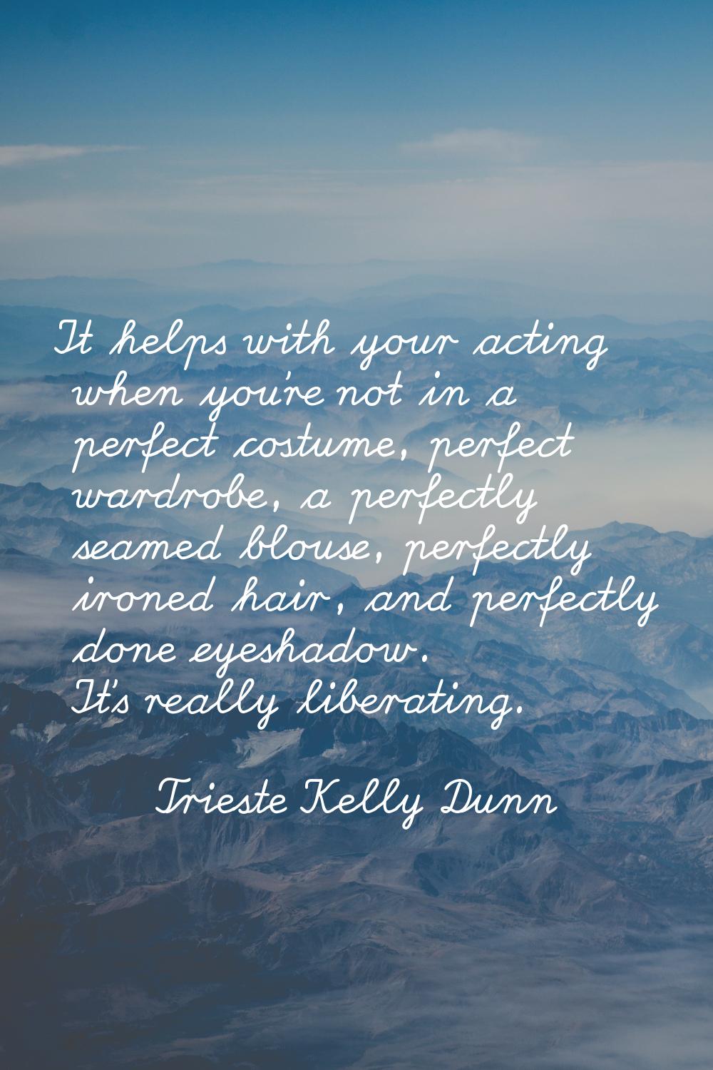 It helps with your acting when you're not in a perfect costume, perfect wardrobe, a perfectly seame
