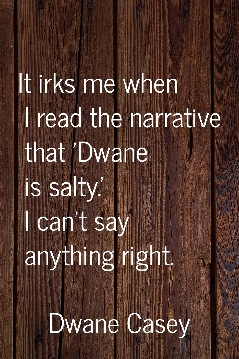 It irks me when I read the narrative that 'Dwane is salty.' I can't say anything right.