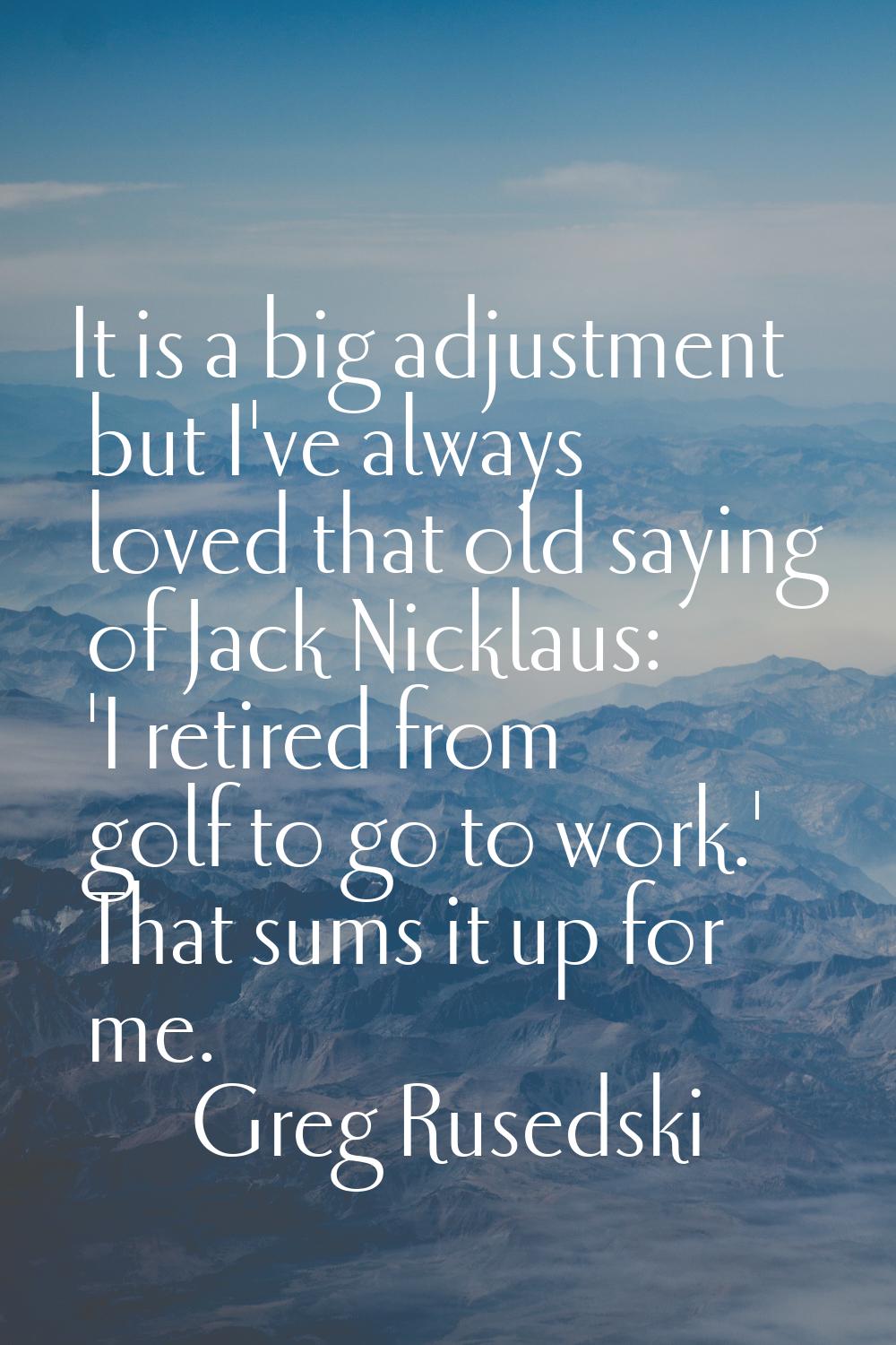 It is a big adjustment but I've always loved that old saying of Jack Nicklaus: 'I retired from golf