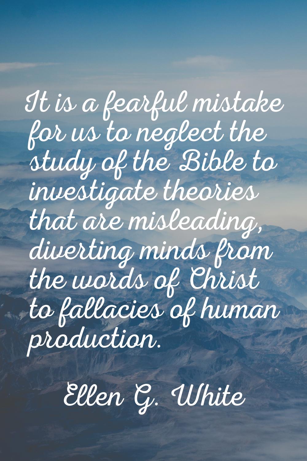 It is a fearful mistake for us to neglect the study of the Bible to investigate theories that are m