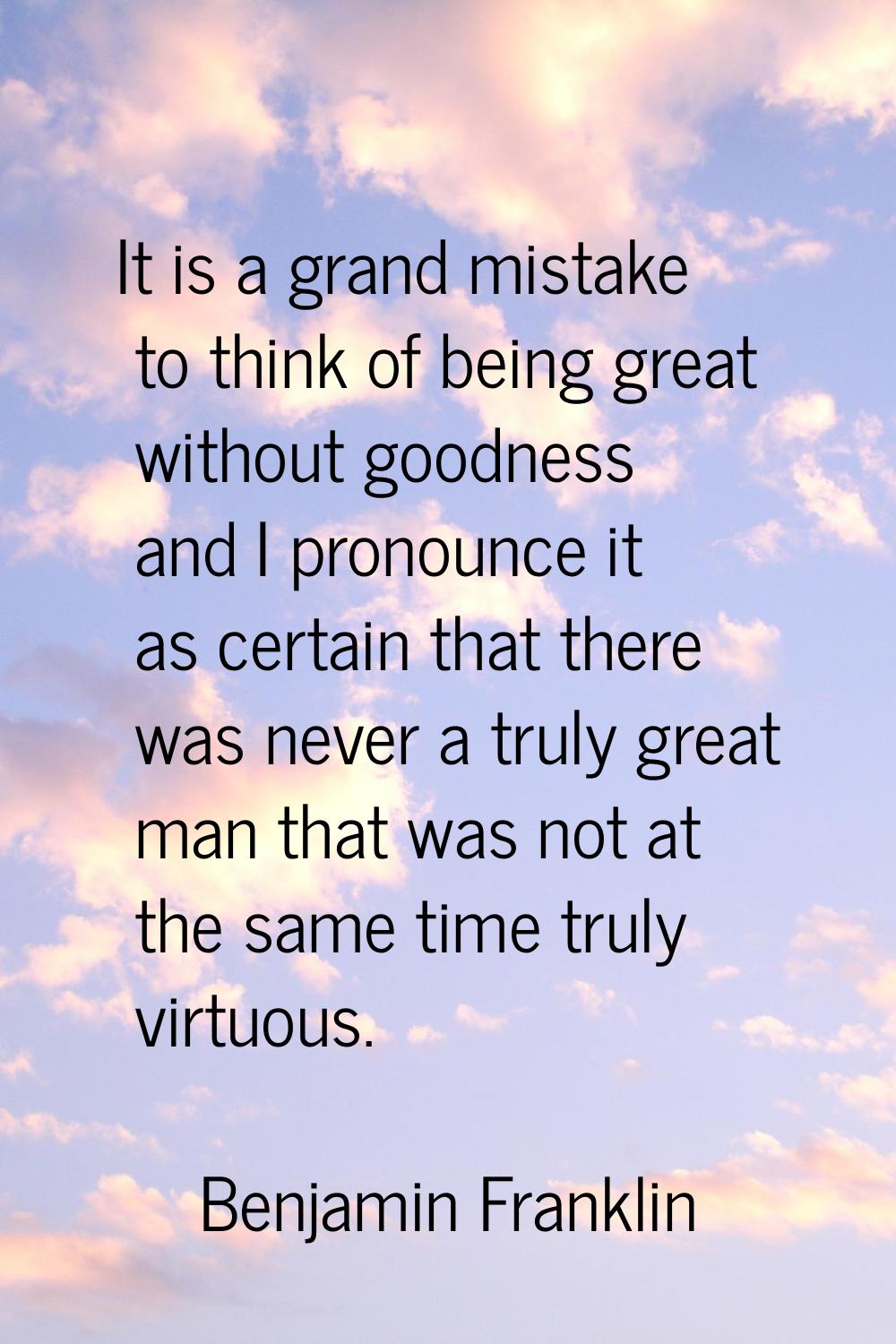 It is a grand mistake to think of being great without goodness and I pronounce it as certain that t