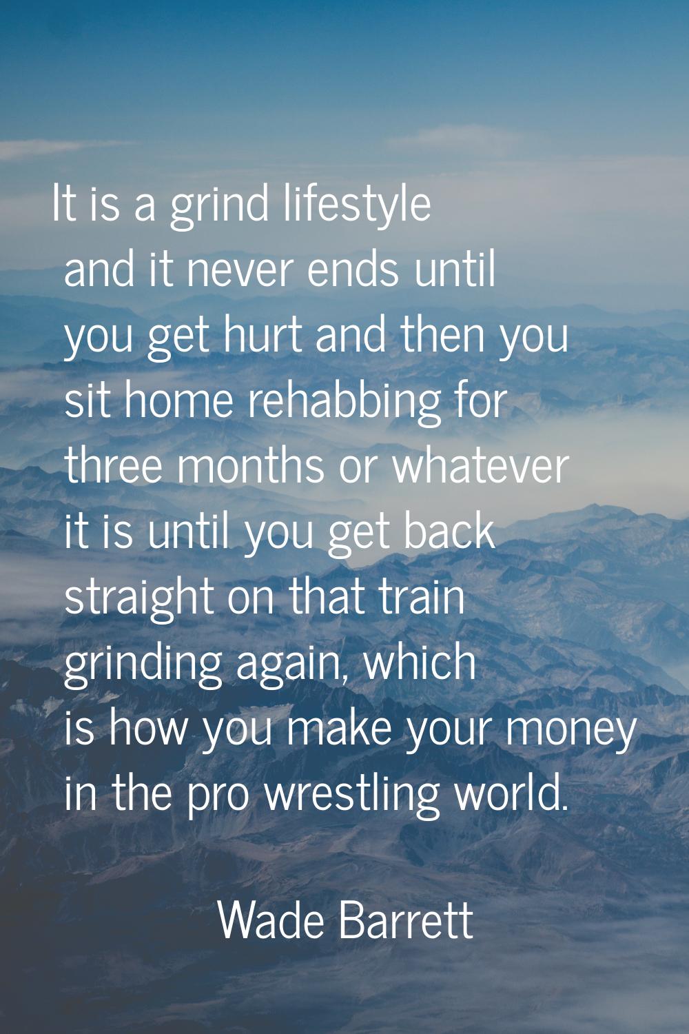 It is a grind lifestyle and it never ends until you get hurt and then you sit home rehabbing for th